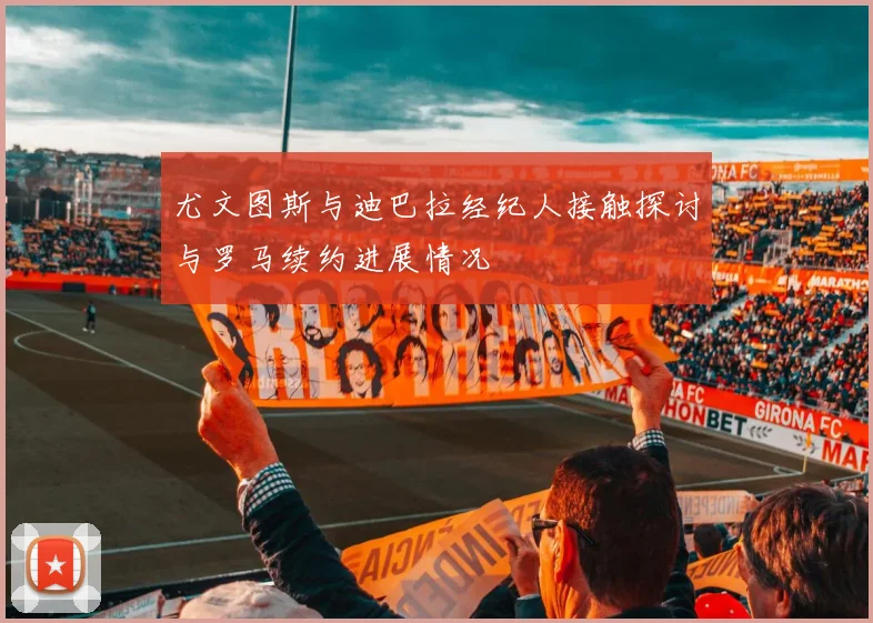 尤文图斯与迪巴拉经纪人接触探讨与罗马续约进展情况
