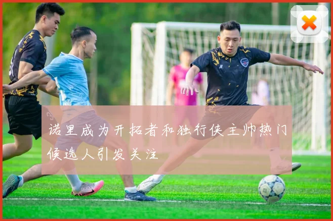 诺里成为开拓者和独行侠主帅热门候选人引发关注