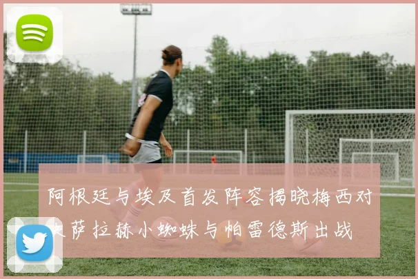 阿根廷与埃及首发阵容揭晓梅西对决萨拉赫小蜘蛛与帕雷德斯出战