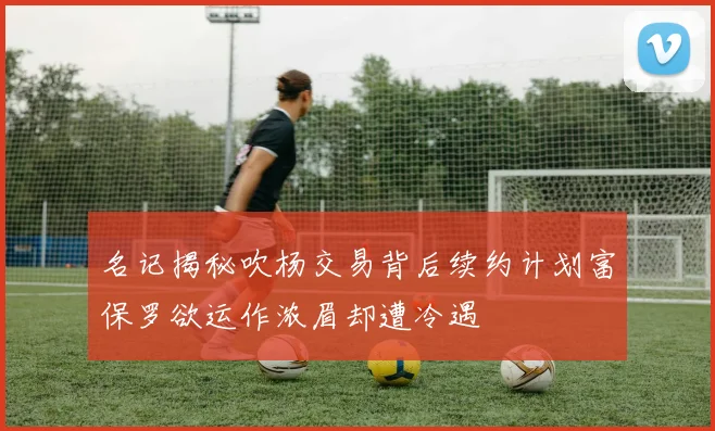 名记揭秘吹杨交易背后续约计划富保罗欲运作浓眉却遭冷遇