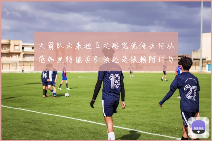 火箭队未来控卫之路究竟何去何从范弗里特能否引领还是依赖阿门与谢泼德