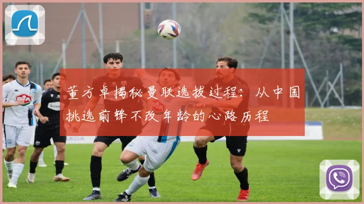 董方卓揭秘曼联选拔过程：从中国挑选前锋不改年龄的心路历程