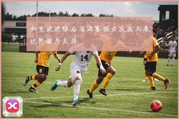 加克波进球后泪洒赛场女友发文表达骄傲与支持