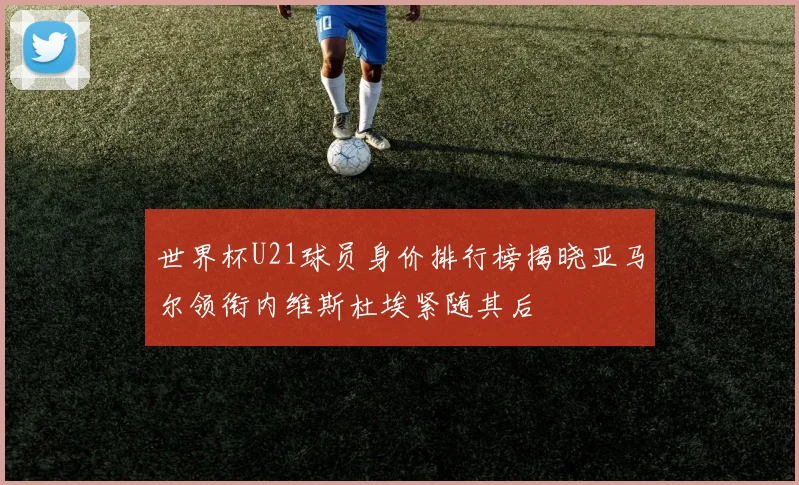 世界杯U21球员身价排行榜揭晓亚马尔领衔内维斯杜埃紧随其后