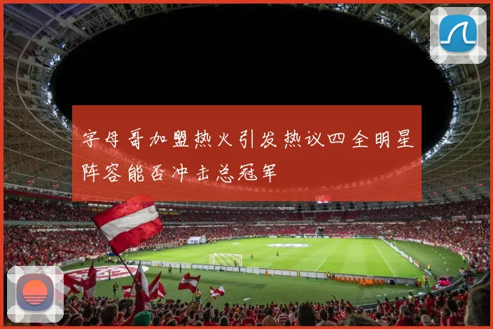 字母哥加盟热火引发热议四全明星阵容能否冲击总冠军