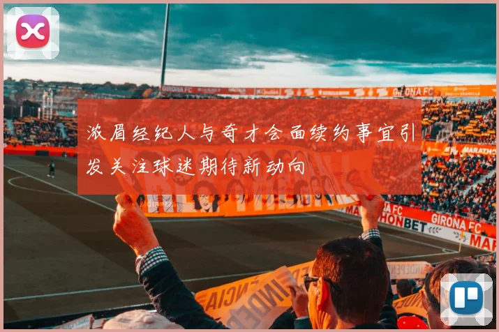 浓眉经纪人与奇才会面续约事宜引发关注球迷期待新动向