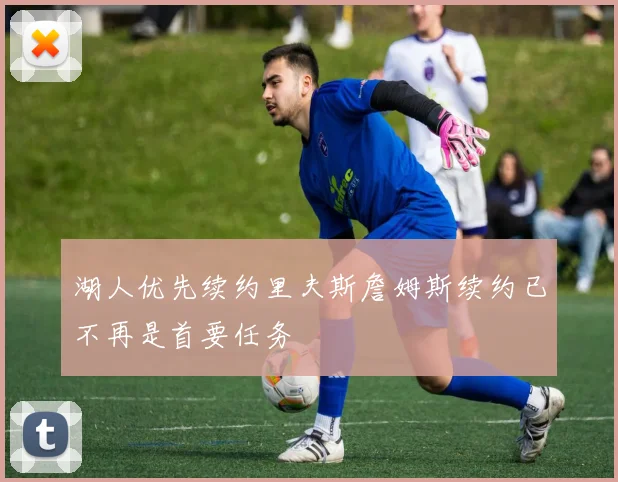 湖人优先续约里夫斯詹姆斯续约已不再是首要任务