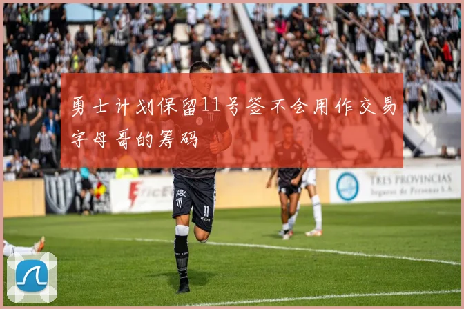 勇士计划保留11号签不会用作交易字母哥的筹码