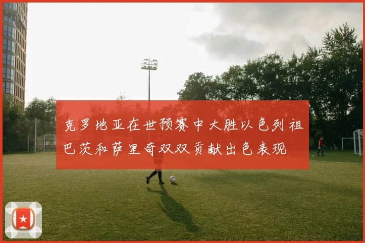克罗地亚在世预赛中大胜以色列祖巴茨和萨里奇双双贡献出色表现