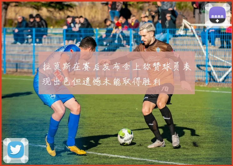拉莫斯在赛后发布会上称赞球员表现出色但遗憾未能取得胜利