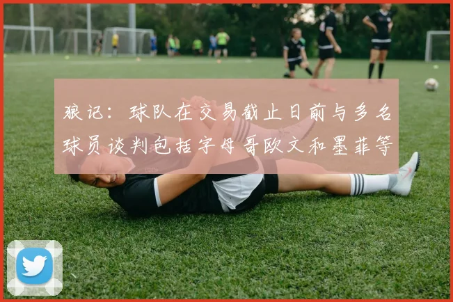 狼记：球队在交易截止日前与多名球员谈判包括字母哥欧文和墨菲等人