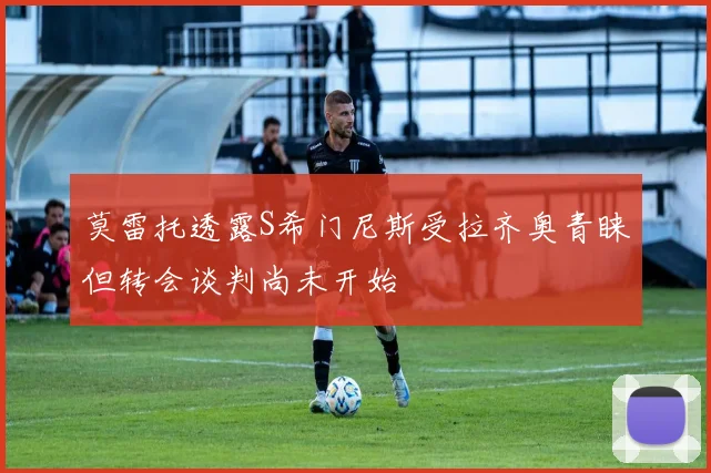 莫雷托透露S希门尼斯受拉齐奥青睐但转会谈判尚未开始
