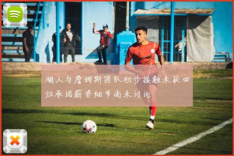 湖人与詹姆斯团队初步接触未获回归承诺薪资细节尚未讨论